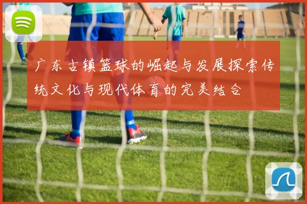广东古镇篮球的崛起与发展探索传统文化与现代体育的完美结合