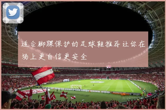 适合脚踝保护的足球鞋推荐让你在场上更自信更安全