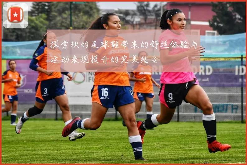 探索软的足球鞋带来的舒适体验与运动表现提升的完美结合